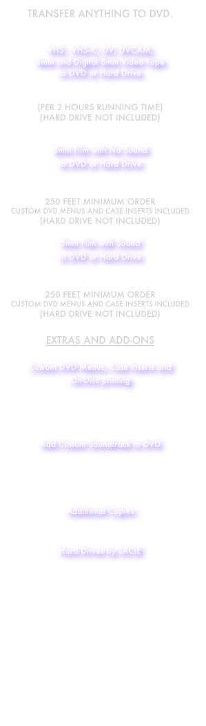 Transfer Anything to DVD.
(or any digital format)

VHS , VHS--C, DV, DVCAM, 
8mm and Digital 8mm Video Tape 
to DVD or Hard Drive

$15.99 
(per 2 Hours Running Time)
(Hard Drive not Included)


8mm Film with No Sound
to DVD or Hard Drive

12¢ PER FOOT
250 Feet Minimum order
Custom DVD Menus and Case inserts Included
(Hard Drive not Included)

8mm Film with Sound
to DVD or Hard Drive

16¢ PER FOOT
250 Feet Minimum order
Custom DVD Menus and Case inserts Included
(Hard Drive not Included)

EXTRAS AND ADD-ONS

Custom DVD Menus, Case Inserts and      
On-Disc printing
$12.49
(per disc)


Add Custom Soundtrack to DVD
(Music or Sound Provided by Customer)
$9.99
(per disc)

Additional Copies
$4.99

Hard Drives by LACIE
Call for a Quote
Hard Drive prices drop all the
 time so call us for a quote 

Donwload our Order Form for a trouble free transfer of your videos



Or Call or E-mail us
734-306-5641
info@persistentproductions.net